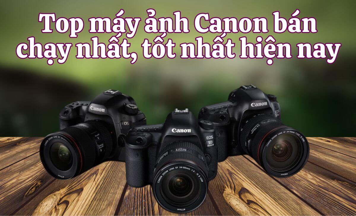 Top máy ảnh Canon bán chạy nhất, tốt nhất hiện nay